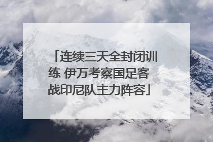 连续三天全封闭训练 伊万考察国足客战印尼队主力阵容