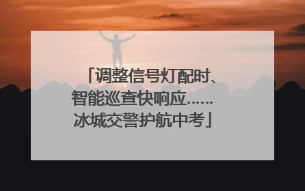 调整信号灯配时、智能巡查快响应……冰城交警护航中考