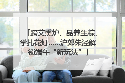 跨艾熏炉、品养生粽、学扎花灯……沪郊朱泾解锁端午“新玩法”