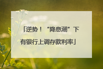 逆势！“降息潮”下有银行上调存款利率
