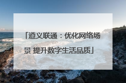 遵义联通：优化网络场景 提升数字生活品质