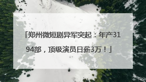 郑州微短剧异军突起：年产3194部，顶级演员日薪3万！