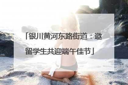 银川黄河东路街道：邀留学生共迎端午佳节