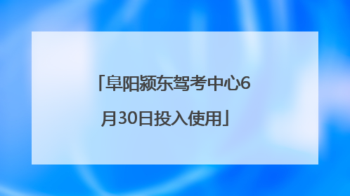 阜阳颍东驾考中心6月30日投入使用