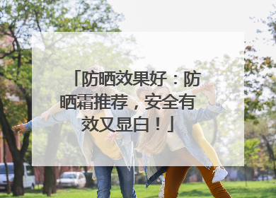防晒效果好：防晒霜推荐，安全有效又显白！