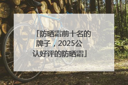 防晒霜前十名的牌子，2025公认好评的防晒霜