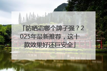 防晒霜哪个牌子强？2025年最新推荐，这十款效果好还巨安全