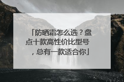 防晒霜怎么选？盘点十款高性价比型号，总有一款适合你