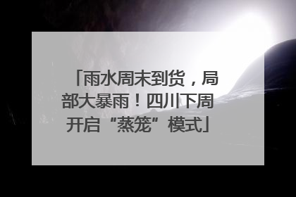 雨水周末到货，局部大暴雨！四川下周开启“蒸笼”模式