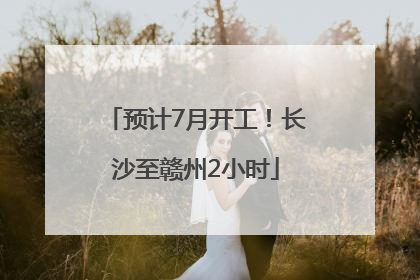 预计7月开工！长沙至赣州2小时