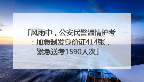风雨中，公安民警温情护考：加急制发身份证414张，紧急送考1590人次