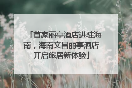 首家丽亭酒店进驻海南，海南文昌丽亭酒店开启旅居新体验