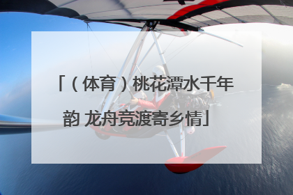 （体育）桃花潭水千年韵 龙舟竞渡寄乡情