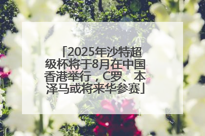 2025年沙特超级杯将于8月在中国香港举行，C罗、本泽马或将来华参赛
