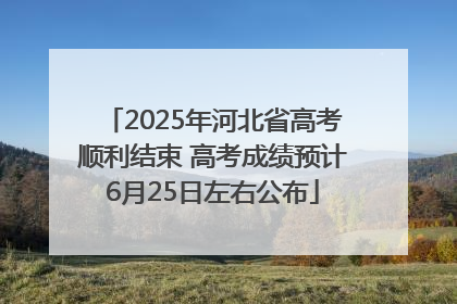 2025年河北省高考顺利结束 高考成绩预计6月25日左右公布