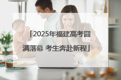 2025年福建高考圆满落幕 考生奔赴新程