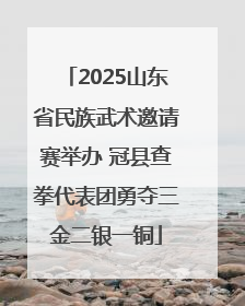 2025山东省民族武术邀请赛举办 冠县查拳代表团勇夺三金二银一铜