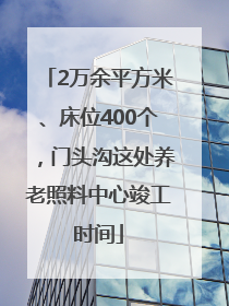 2万余平方米、床位400个，门头沟这处养老照料中心竣工时间