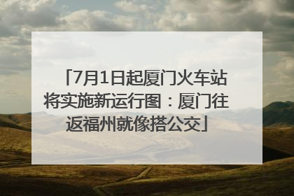 7月1日起厦门火车站将实施新运行图：厦门往返福州就像搭公交