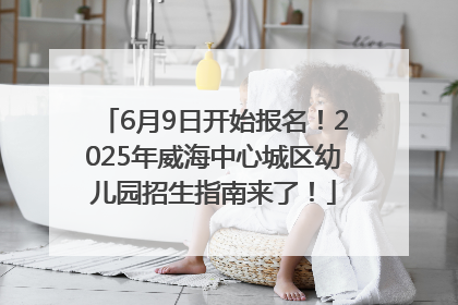 6月9日开始报名！2025年威海中心城区幼儿园招生指南来了！